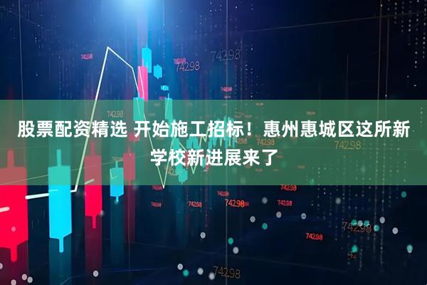 股票配资精选 开始施工招标！惠州惠城区这所新学校新进展来了