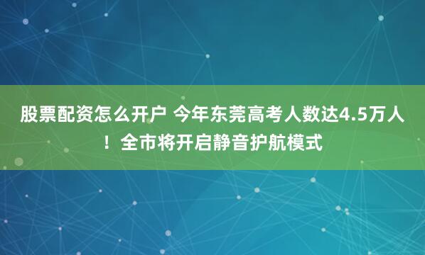 股票配资怎么开户 今年东莞高考人数达4.5万人！全市将开启静音护航模式